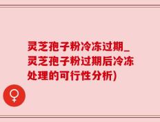 灵芝孢子粉冷冻过期_灵芝孢子粉过期后冷冻处理的可行性分析)