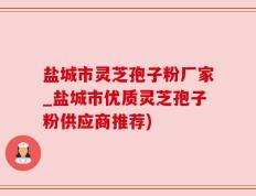 盐城市灵芝孢子粉厂家_盐城市优质灵芝孢子粉供应商推荐)