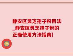 静安区灵芝孢子粉用法_静安区灵芝孢子粉的正确使用方法指南)