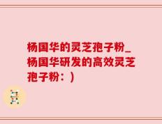 杨国华的灵芝孢子粉_杨国华研发的高效灵芝孢子粉：)