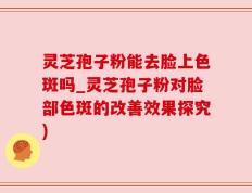 灵芝孢子粉能去脸上色斑吗_灵芝孢子粉对脸部色斑的改善效果探究)