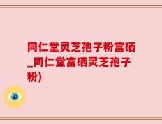 同仁堂灵芝孢子粉富硒_同仁堂富硒灵芝孢子粉)