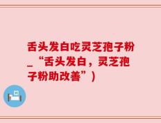 舌头发白吃灵芝孢子粉_“舌头发白，灵芝孢子粉助改善”)