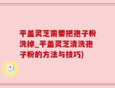 平盖灵芝需要把孢子粉洗掉_平盖灵芝清洗孢子粉的方法与技巧)