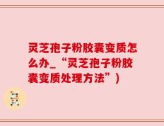 灵芝孢子粉胶囊变质怎么办_“灵芝孢子粉胶囊变质处理方法”)