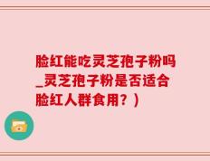 脸红能吃灵芝孢子粉吗_灵芝孢子粉是否适合脸红人群食用？)