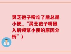 灵芝孢子粉吃了后总是小便_“灵芝孢子粉摄入后频繁小便的原因分析”)