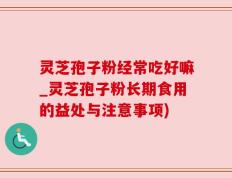灵芝孢子粉经常吃好嘛_灵芝孢子粉长期食用的益处与注意事项)