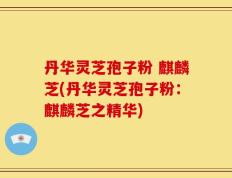 丹华灵芝孢子粉 麒麟芝(丹华灵芝孢子粉：麒麟芝之精华)