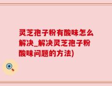 灵芝孢子粉有酸味怎么解决_解决灵芝孢子粉酸味问题的方法)