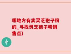 哪地方有卖灵芝孢子粉的_寻找灵芝孢子粉销售点)