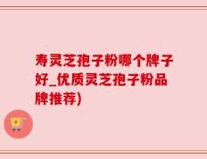 寿灵芝孢子粉哪个牌子好_优质灵芝孢子粉品牌推荐)
