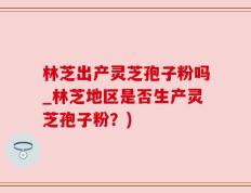 林芝出产灵芝孢子粉吗_林芝地区是否生产灵芝孢子粉？)