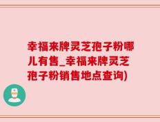 幸福来牌灵芝孢子粉哪儿有售_幸福来牌灵芝孢子粉销售地点查询)