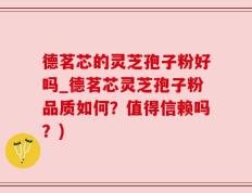 德茗芯的灵芝孢子粉好吗_德茗芯灵芝孢子粉品质如何？值得信赖吗？)
