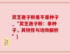 灵芝孢子粉是不是种子_“灵芝孢子粉：非种子，其特性与功效解析”)