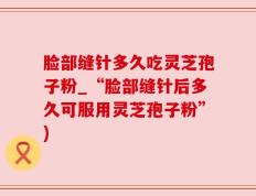 脸部缝针多久吃灵芝孢子粉_“脸部缝针后多久可服用灵芝孢子粉”)