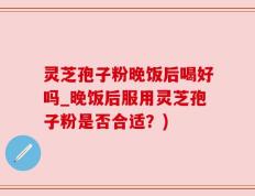灵芝孢子粉晚饭后喝好吗_晚饭后服用灵芝孢子粉是否合适？)