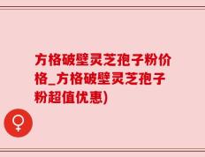 方格破壁灵芝孢子粉价格_方格破壁灵芝孢子粉超值优惠)