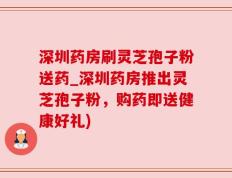 深圳药房刷灵芝孢子粉送药_深圳药房推出灵芝孢子粉，购药即送健康好礼)