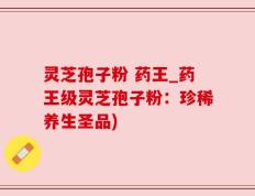 灵芝孢子粉 药王_药王级灵芝孢子粉：珍稀养生圣品)