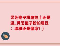灵芝孢子粉属性涼还是温_灵芝孢子粉的属性：温和还是偏凉？)