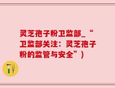 灵芝孢子粉卫监部_“卫监部关注：灵芝孢子粉的监管与安全”)