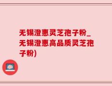 无锡澄惠灵芝孢子粉_无锡澄惠高品质灵芝孢子粉)