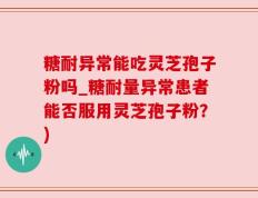 糖耐异常能吃灵芝孢子粉吗_糖耐量异常患者能否服用灵芝孢子粉？)