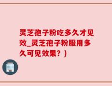 灵芝孢子粉吃多久才见效_灵芝孢子粉服用多久可见效果？)