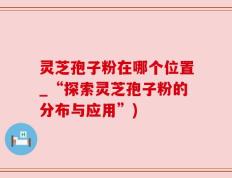 灵芝孢子粉在哪个位置_“探索灵芝孢子粉的分布与应用”)