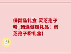 保健品礼盒 灵芝孢子粉_精选健康礼品：灵芝孢子粉礼盒)