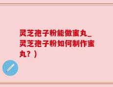 灵芝孢子粉能做蜜丸_灵芝孢子粉如何制作蜜丸？)
