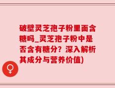破壁灵芝孢子粉里面含糖吗_灵芝孢子粉中是否含有糖分？深入解析其成分与营养价值)
