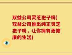 双益公司灵芝孢子粉(双益公司推出纯正灵芝孢子粉，让你拥有更健康的生活)