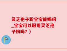 灵芝孢子粉宝宝能喝吗_宝宝可以服用灵芝孢子粉吗？)