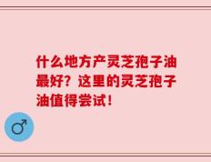 什么地方产灵芝孢子油最好？这里的灵芝孢子油值得尝试！