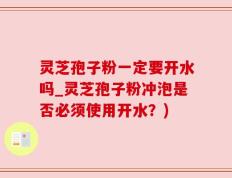 灵芝孢子粉一定要开水吗_灵芝孢子粉冲泡是否必须使用开水？)