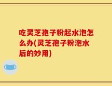 吃灵芝孢子粉起水泡怎么办(灵芝孢子粉泡水后的妙用)