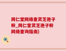 同仁堂网络查灵芝孢子粉_同仁堂灵芝孢子粉网络查询指南)