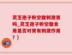 灵芝孢子粉空腹刺激胃吗_灵芝孢子粉空腹食用是否对胃有刺激作用？)