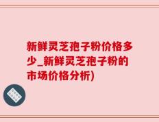 新鲜灵芝孢子粉价格多少_新鲜灵芝孢子粉的市场价格分析)