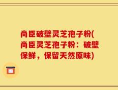 尚臣破壁灵芝孢子粉(尚臣灵芝孢子粉：破壁保鲜，保留天然原味)