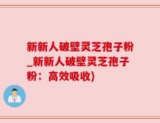 新新人破壁灵芝孢子粉_新新人破壁灵芝孢子粉：高效吸收)