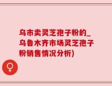 乌市卖灵芝孢子粉的_乌鲁木齐市场灵芝孢子粉销售情况分析)
