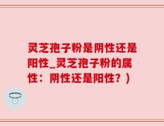 灵芝孢子粉是阴性还是阳性_灵芝孢子粉的属性：阴性还是阳性？)