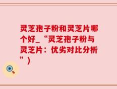 灵芝孢子粉和灵芝片哪个好_“灵芝孢子粉与灵芝片：优劣对比分析”)