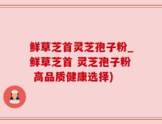 鲜草芝首灵芝孢子粉_鲜草芝首 灵芝孢子粉 高品质健康选择)