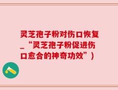 灵芝孢子粉对伤口恢复_“灵芝孢子粉促进伤口愈合的神奇功效”)