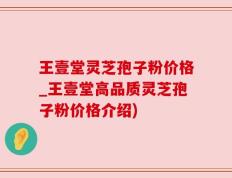 王壹堂灵芝孢子粉价格_王壹堂高品质灵芝孢子粉价格介绍)